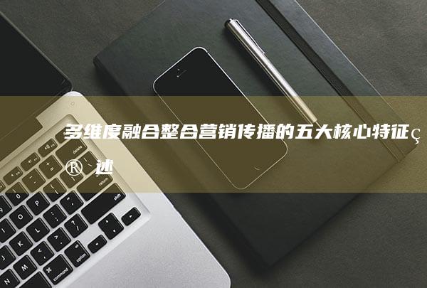 多维度融合：整合营销传播的五大核心特征简述